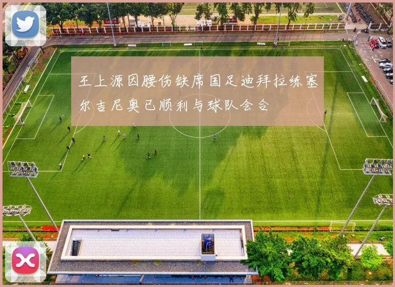 王上源因腰伤缺席国足迪拜拉练塞尔吉尼奥已顺利与球队会合