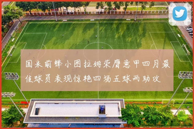 国米前锋小图拉姆荣膺意甲四月最佳球员表现惊艳四场五球两助攻