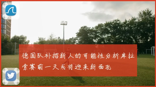 德国队补招新人的可能性分析库拉索赛前一天或将迎来新面孔