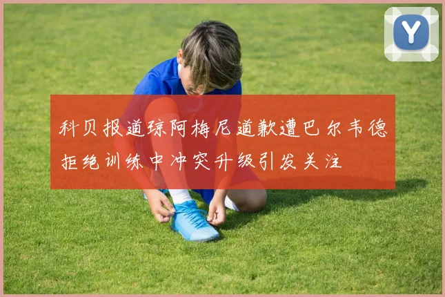 科贝报道琼阿梅尼道歉遭巴尔韦德拒绝训练中冲突升级引发关注
