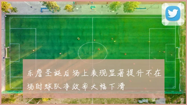 东詹圣诞后场上表现显著提升不在场时球队净效率大幅下滑