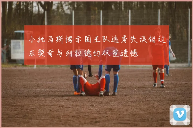 小托马斯揭示国王队选秀失误错过东契奇与利拉德的双重遗憾