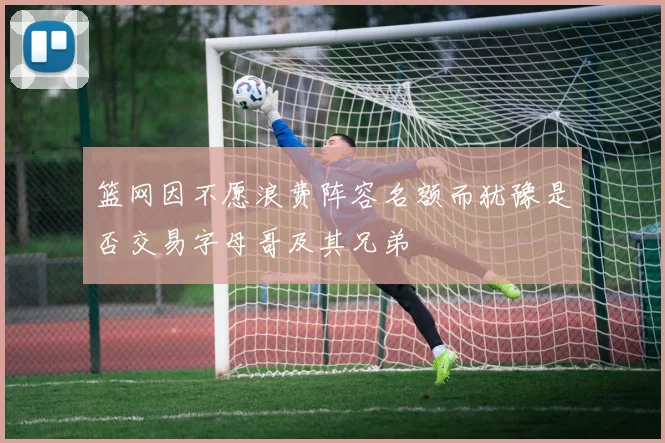 篮网因不愿浪费阵容名额而犹豫是否交易字母哥及其兄弟