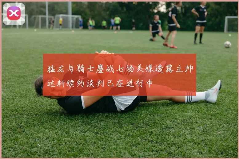 猛龙与骑士鏖战七场美媒透露主帅达科续约谈判已在进行中