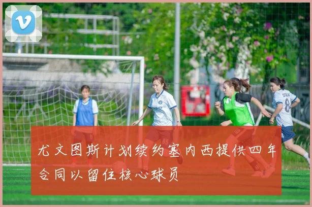 尤文图斯计划续约塞内西提供四年合同以留住核心球员