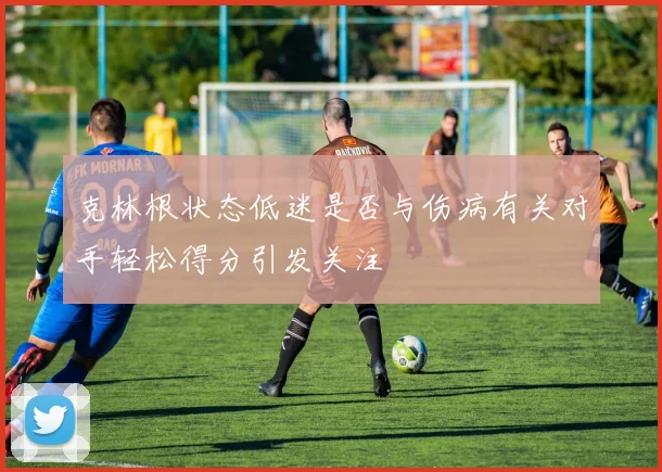 克林根状态低迷是否与伤病有关对手轻松得分引发关注
