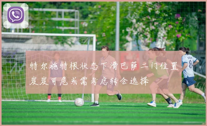 特尔施特根状态下滑巴萨二门位置岌岌可危或需考虑转会选择