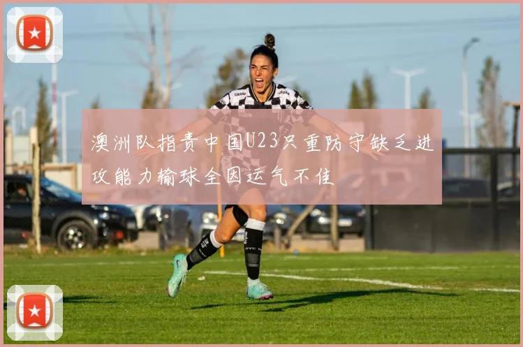 澳洲队指责中国U23只重防守缺乏进攻能力输球全因运气不佳