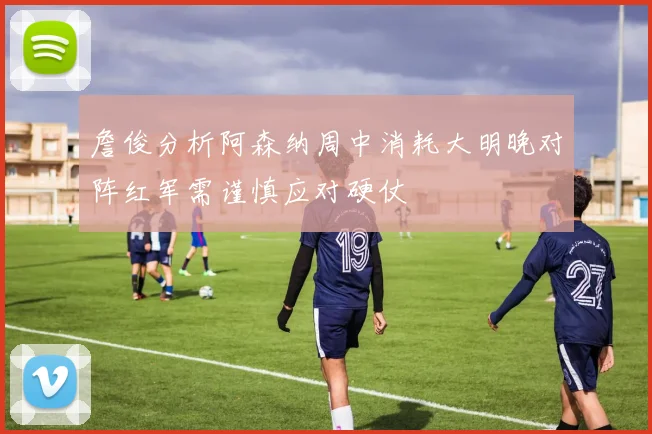 詹俊分析阿森纳周中消耗大明晚对阵红军需谨慎应对硬仗