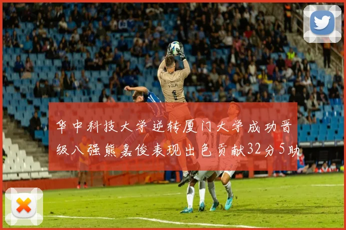 华中科技大学逆转厦门大学成功晋级八强熊嘉俊表现出色贡献32分5助攻5抢断